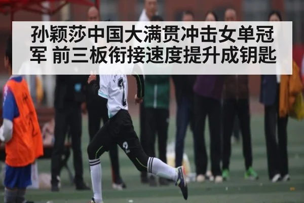 孙颖莎中国大满贯冲击女单冠军 前三板衔接速度提升成钥匙