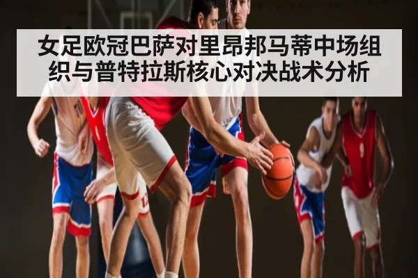 女足欧冠巴萨对里昂邦马蒂中场组织与普特拉斯核心对决战术分析