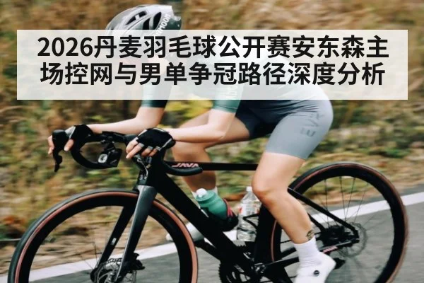 2026丹麦羽毛球公开赛安东森主场控网与男单争冠路径深度分析
