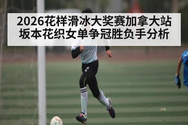 2026花样滑冰大奖赛加拿大站坂本花织女单争冠胜负手分析